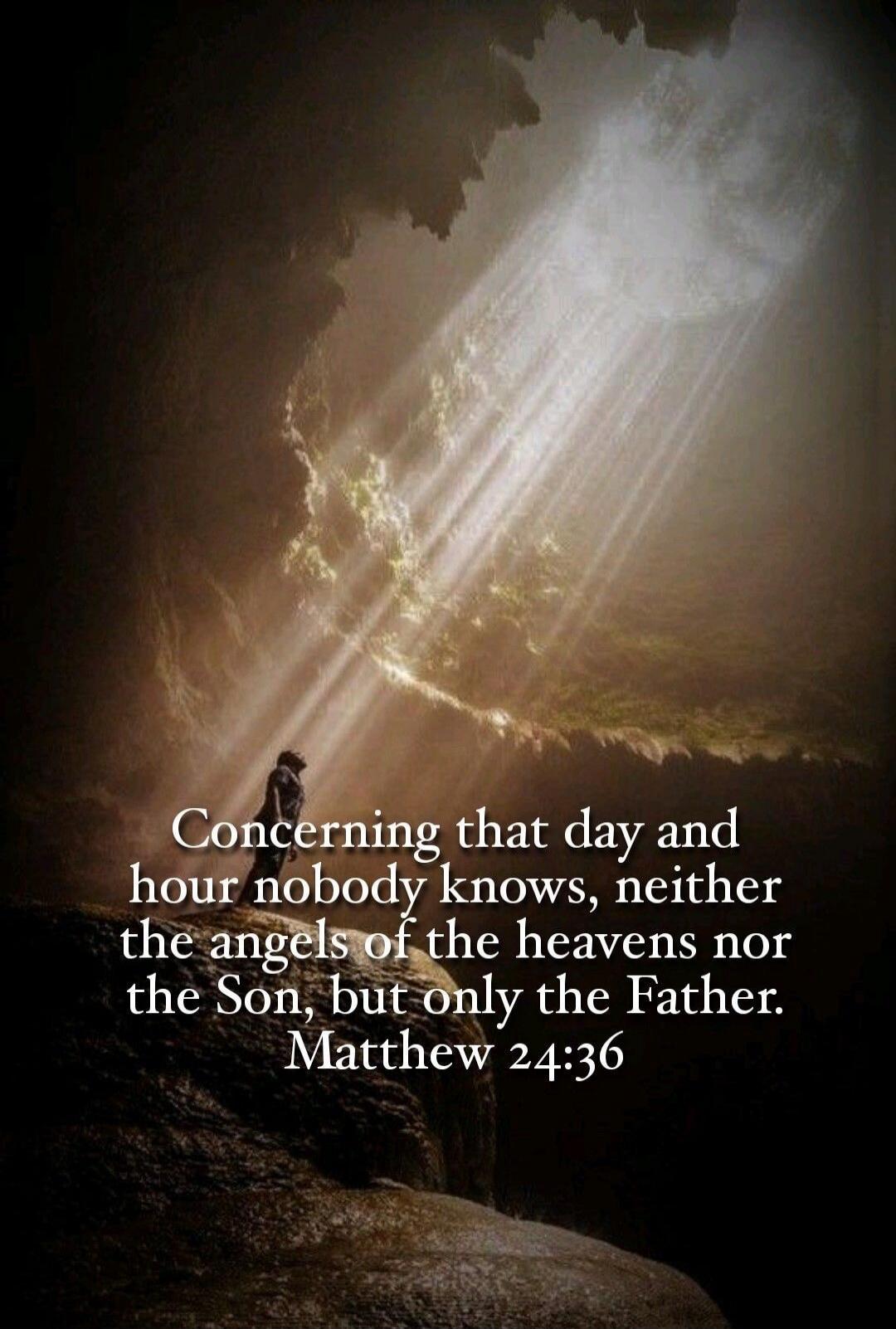 Concerning that day and hour nobody knows, neither the angels of the heavens nor the Son, but only the Father. Matthew 24:36