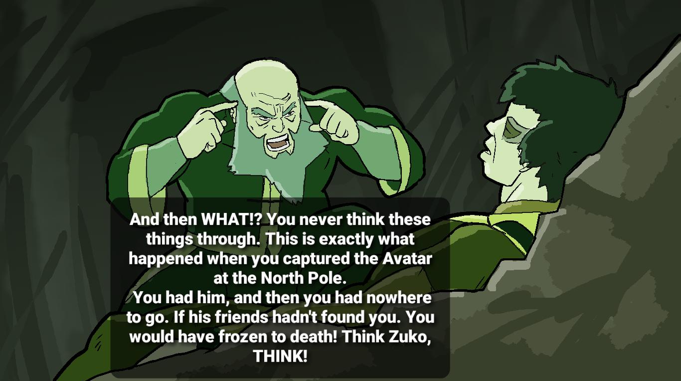 g And then WHAT You never think these things through This is exactly what LET T L R L RN T TG R CYATE 1 at the North Pole You had him and then you had nowhere PR I TR TR T T S BT Ty T G R TR T would have frozen to death Think Zuko THINK