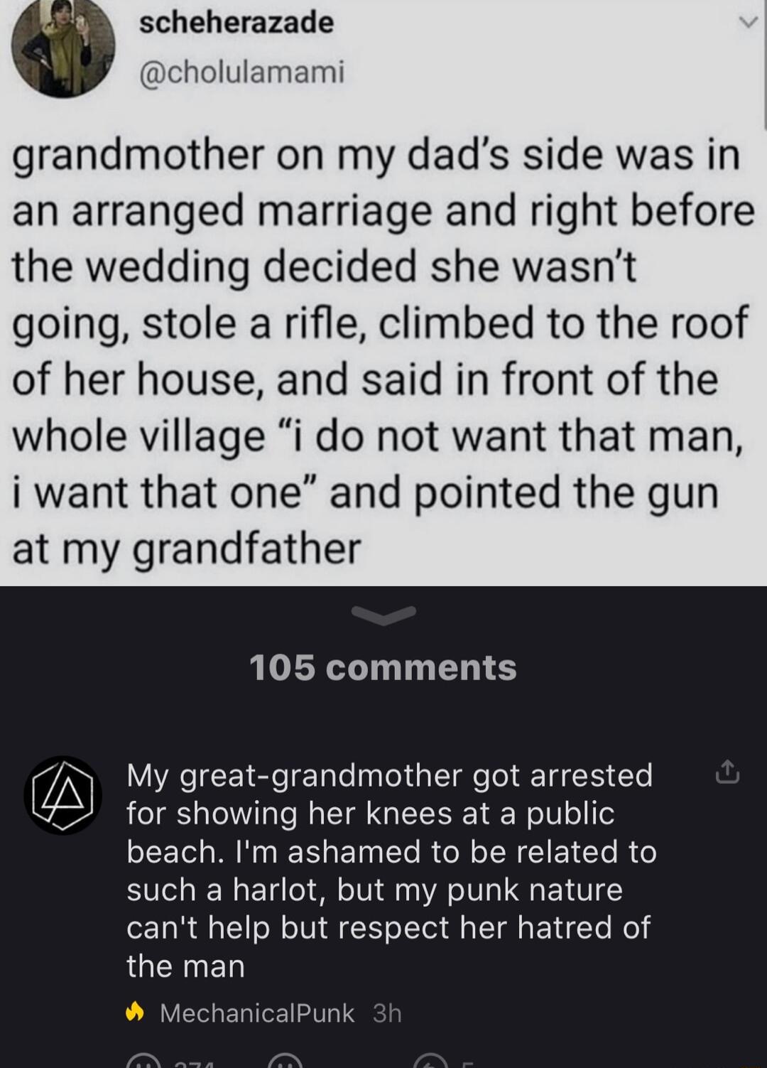 scheherazade cholulamami grandmother on my dads side was in an arranged marriage and right before the wedding decided she wasnt going stole arifle climbed to the roof of her house and said in front of the whole village i do not want that man i want that one and pointed the gun at my grandfather 105 comments A My great grandmother got arrested A y g g g for showing her knees at a public LI BRI ET R