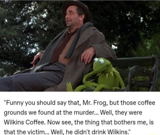 Funny you should say that Mr Frog but those coffee grounds we found at the murder Well they were Wilkins Coffee Now see the thing that bothers me is that the victim Well he didnt drink Wilkin