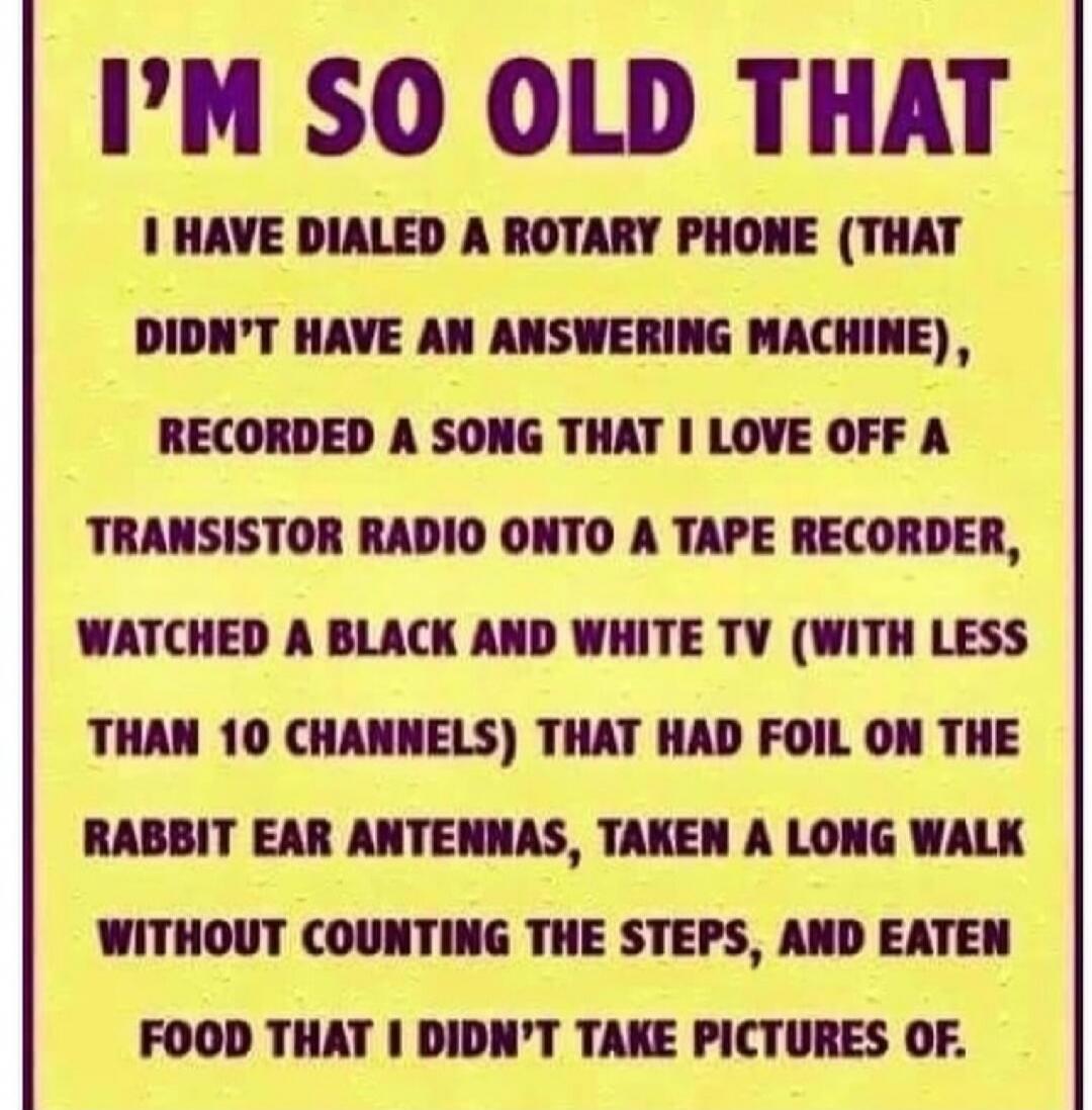 I'M SO OLD THAT I HAVE DIALED A ROTARY PHONE (THAT DIDN'T HAVE AN ANSWERING MACHINE), RECORDED A SONG THAT I LOVE OFF A TRANSISTOR RADIO ONTO A TAPE RECORDER, WATCHED A BLACK AND WHITE TV (WITH LESS THAN 10 CHANNELS) THAT HAD FOIL ON THE RABBIT EAR ANTENNAS, TAKEN A LONG WALK WITHOUT COUNTING THE STEPS, AND EATEN FOOD THAT I DIDN'T TAKE PICTURES OF