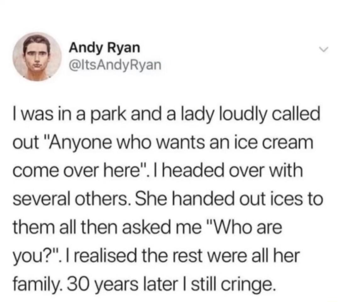 d Andy Ryan ItsAndyRyan was in a park and a lady loudly called out Anyone who wants an ice cream come over here headed over with several others She handed out ices to them all then asked me Who are you realised the rest were all her family 30 years later still cringe