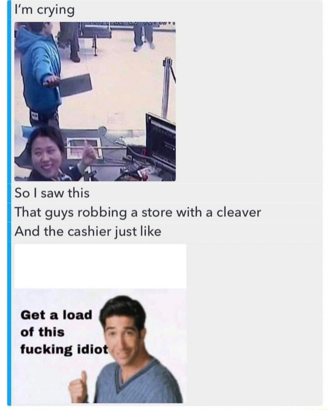 Im crying So saw this That guys robbing a store with a cleaver And the cashier just like Get a load of this fucking idio
