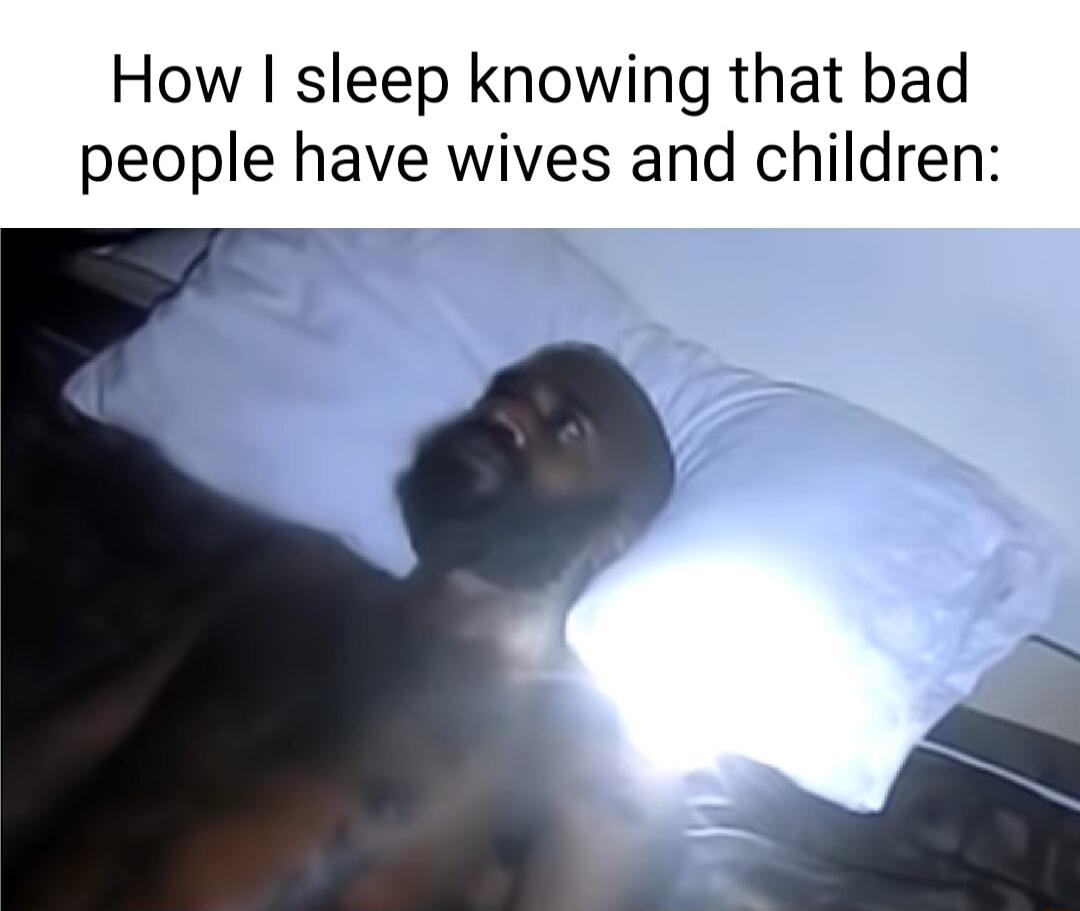How sleep knowing that bad people have wives and children o