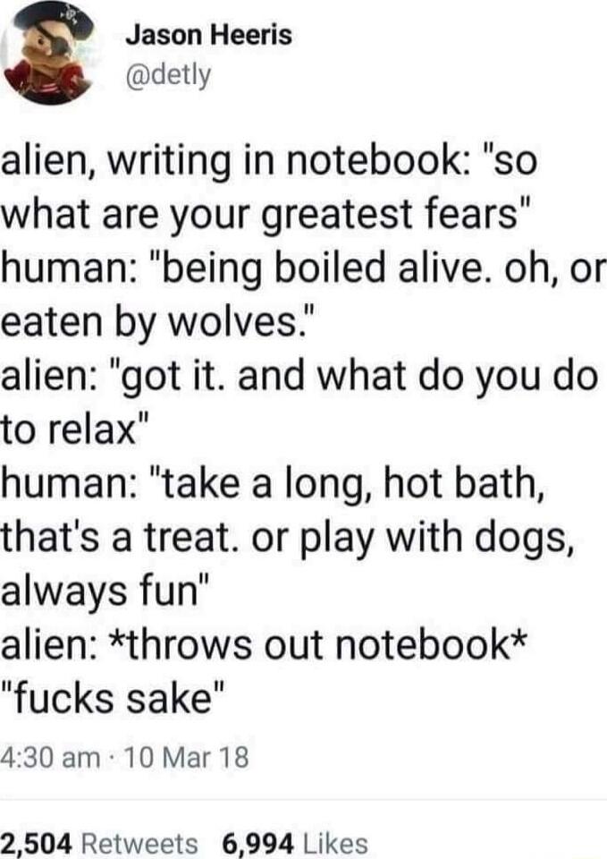 Jason Heeris detly alien writing in notebook so what are your greatest fears human being boiled alive oh or eaten by wolves alien got it and what do you do to relax human take a long hot bath thats a treat or play with dogs always fun alien throws out notebook fucks sake 430 am 10 Mar 18 2 504 Retweets 6994 Likes