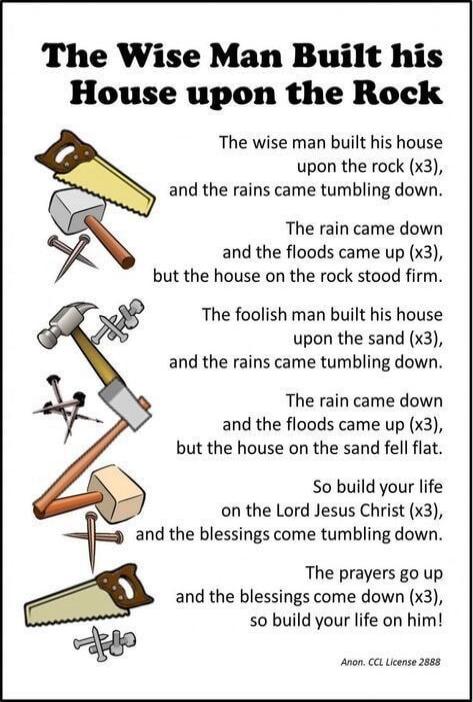 The Wise Man Built his House upon the Rock. The wise man built his house upon the rock (x3), and the rains came tumbling down. The rain came down and the floods came up (x3), but the house on the rock stood firm. The foolish man built his house upon the sand (x3), and the rains came tumbling down. The rain came down and the floods came up (x3), but
