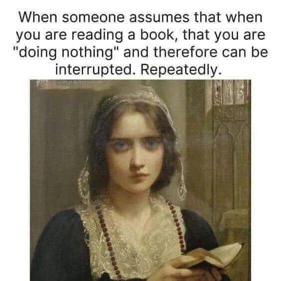 When someone assumes that when you are reading a book that you are doing nothing and therefore can be interrupted Repeatedly