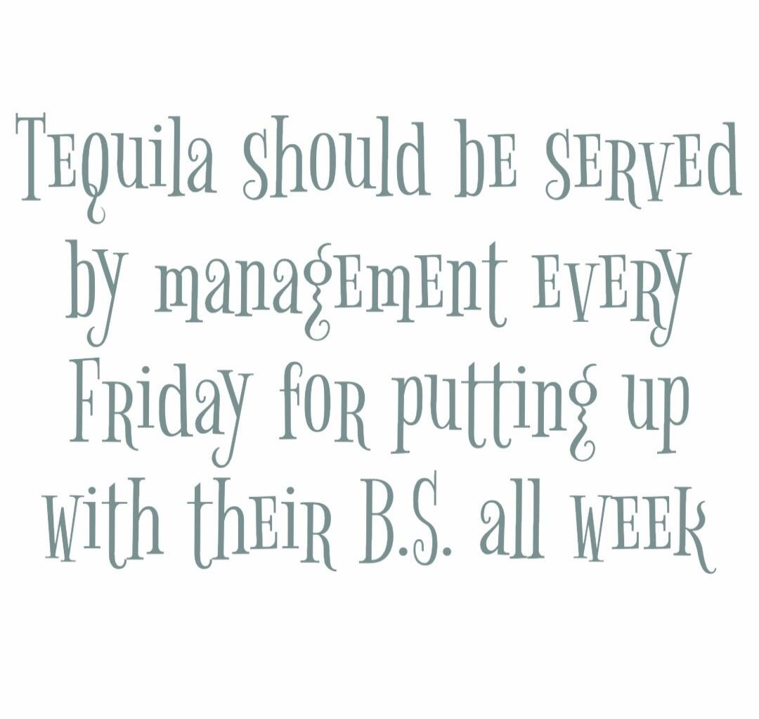 Tequila should be served by management EVERY Friday for putting up with their B.S. all week
