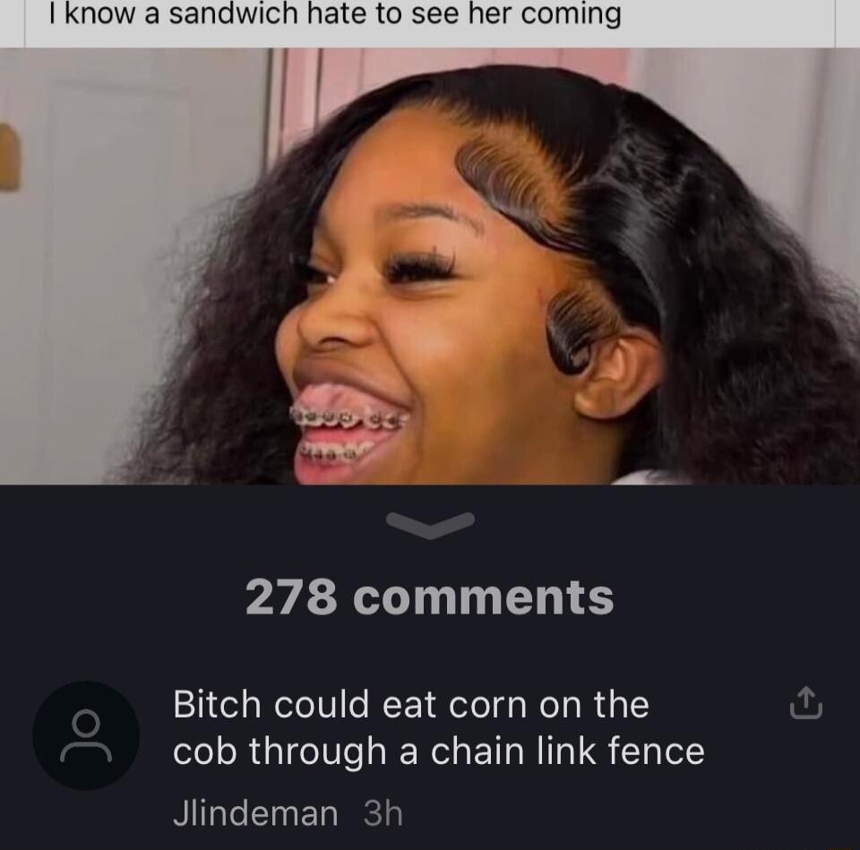 278 comments Bitch could eat corn on the cob through a chain link fence Jlindeman 3h