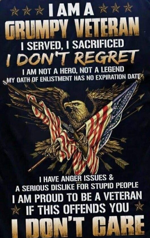 I AM A GRUMPY VETERAN I SERVED, I SACRIFICED I DON'T REGRET I AM NOT A HERO, NOT A LEGEND MY OATH OF ENLISTMENT HAS NO EXPIRATION DATE I HAVE ANGER ISSUES & A SERIOUS DISLIKE FOR STUPID PEOPLE I AM PROUD TO BE A VETERAN IF THIS OFFENDS YOU I DON'T CARE
