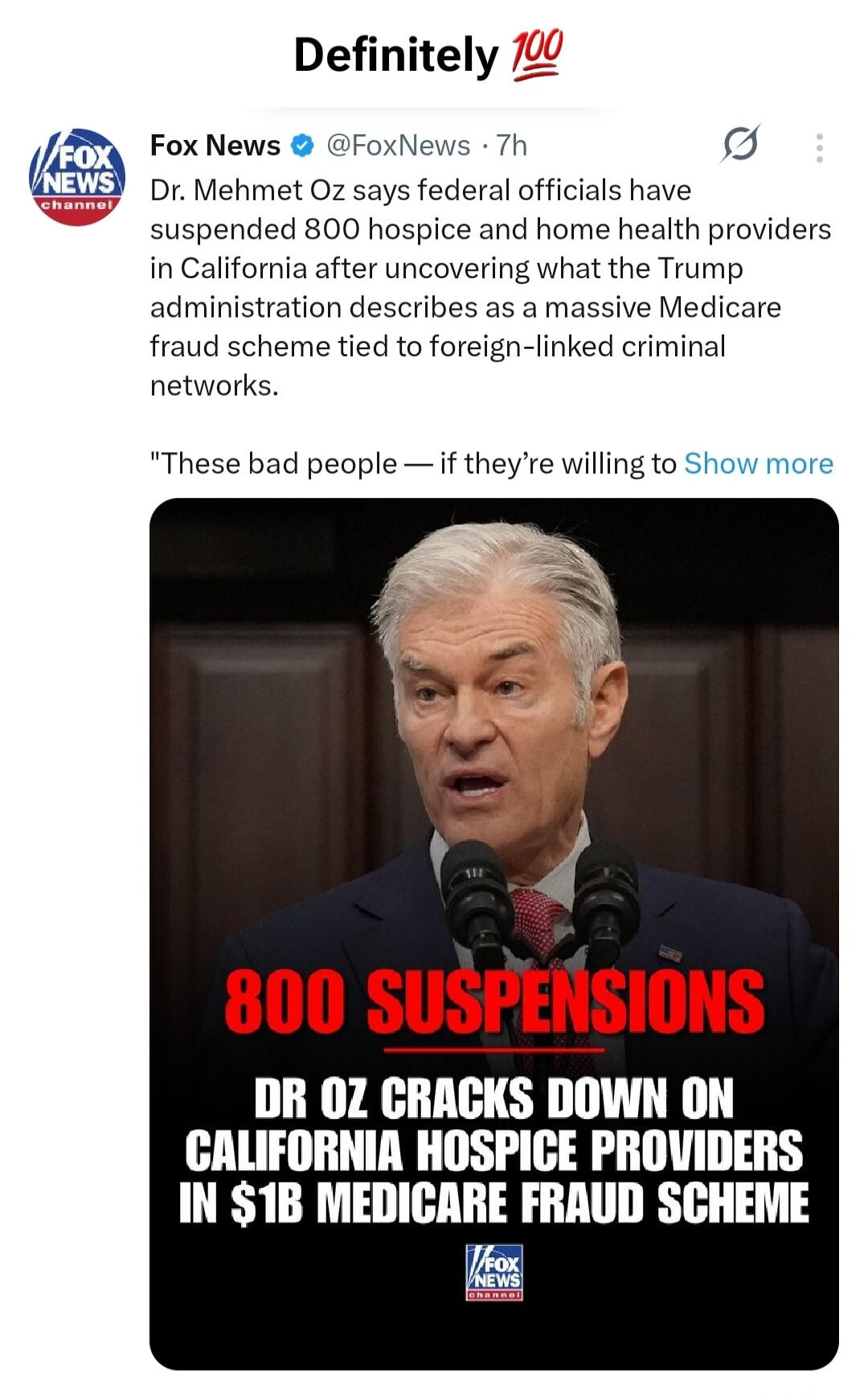 Definitely 💯. Fox News. Dr. Mehmet Oz says federal officials have suspended 800 hospice and home health providers in California after uncovering what the Trump administration describes as a massive Medicare fraud scheme tied to foreign-linked criminal networks. These bad people — if they're willing to Show more. 800 SUSPENSIONS. DR OZ CRACKS DOWN O