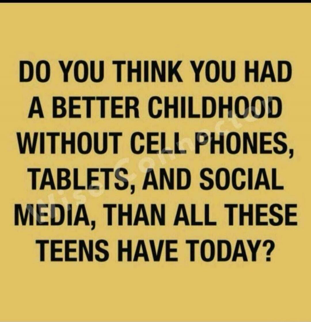 DO YOU THINK YOU HAD A BETTER CHILDHOOD WITHOUT CELL PHONES, TABLETS, AND SOCIAL MEDIA, THAN ALL THESE TEENS HAVE TODAY?