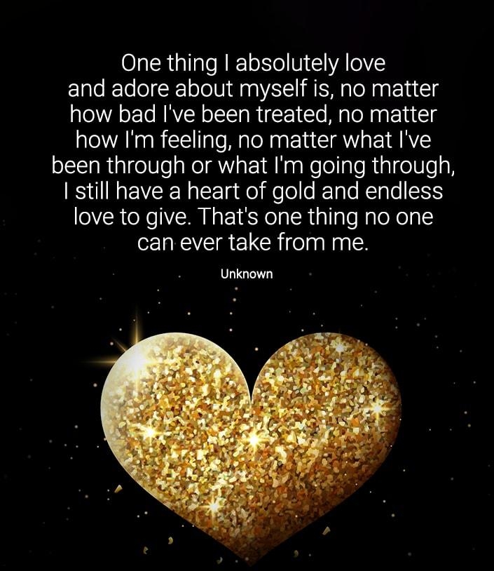 One thing absolutely love and adore about myself is no matter how bad Ive been treated no matter how Im feeling no matter what Ive been through or what Im going through still have a heart of gold and endless love to give Thats one thing no one can ever take from me Unknown