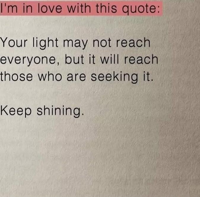 I'm in love with this quote:
Your light may not reach everyone, but it will reach those who are seeking it.
Keep shining.