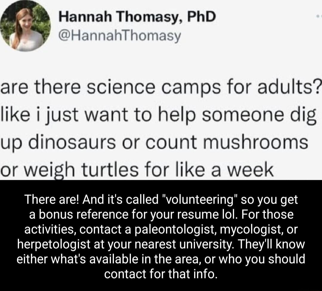 Hannah Thomasy PhD HannahThomasy are there science camps for adults like i just want to help someone dig up dinosaurs or count mushrooms or weigh turtles for like a week There are And its called volunteering so you get a bonus reference for your resume lol For those activities contact a paleontologist mycologist or herpetologist at your nearest university Theyll know either whats available in the 