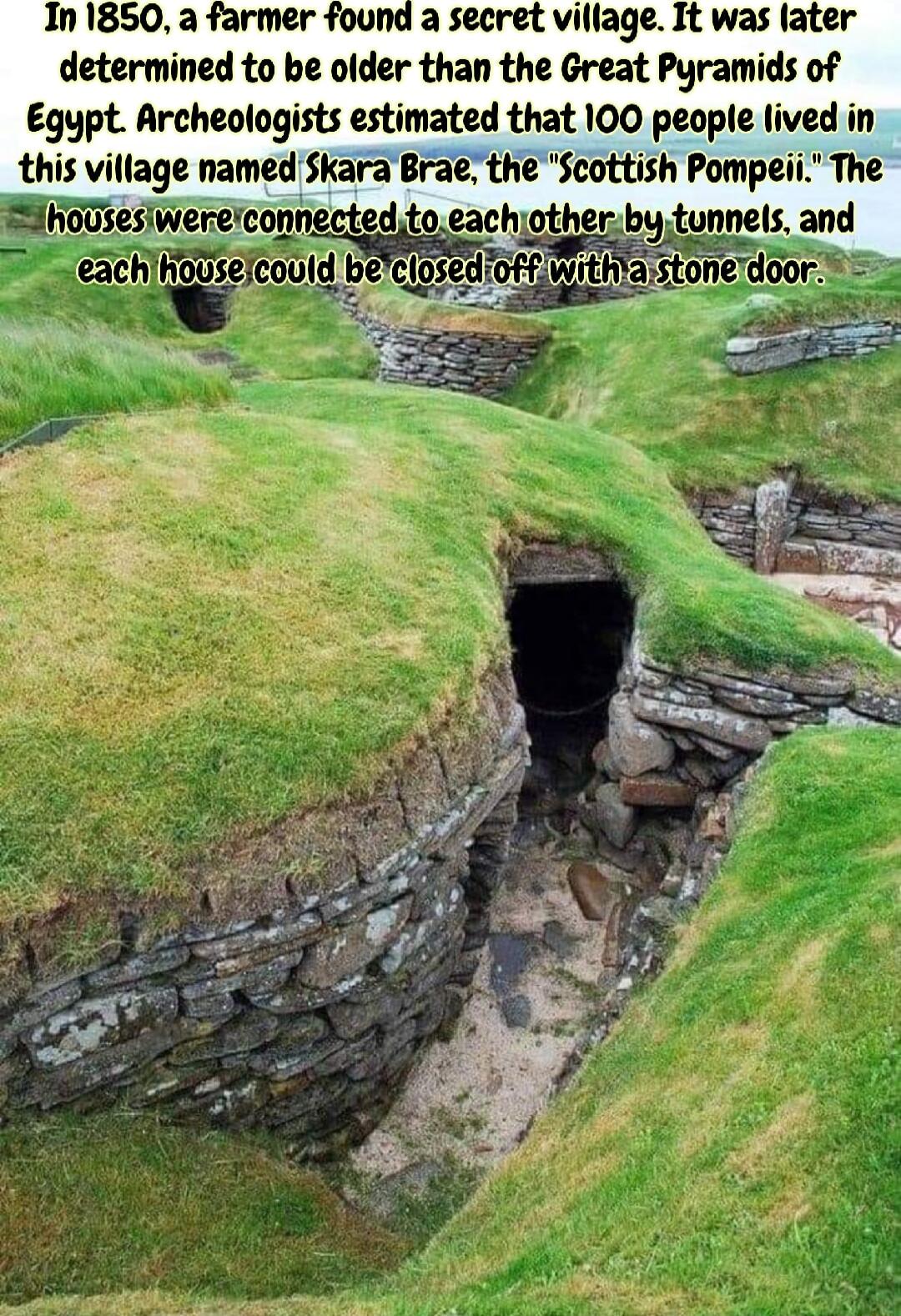 a fe found a secret village It was ater determined to be older than the Great Pyramids of Egypt Archeologists estimated that 100 people lived in this vmagc namd Skm ra the Seottush Pompeii The