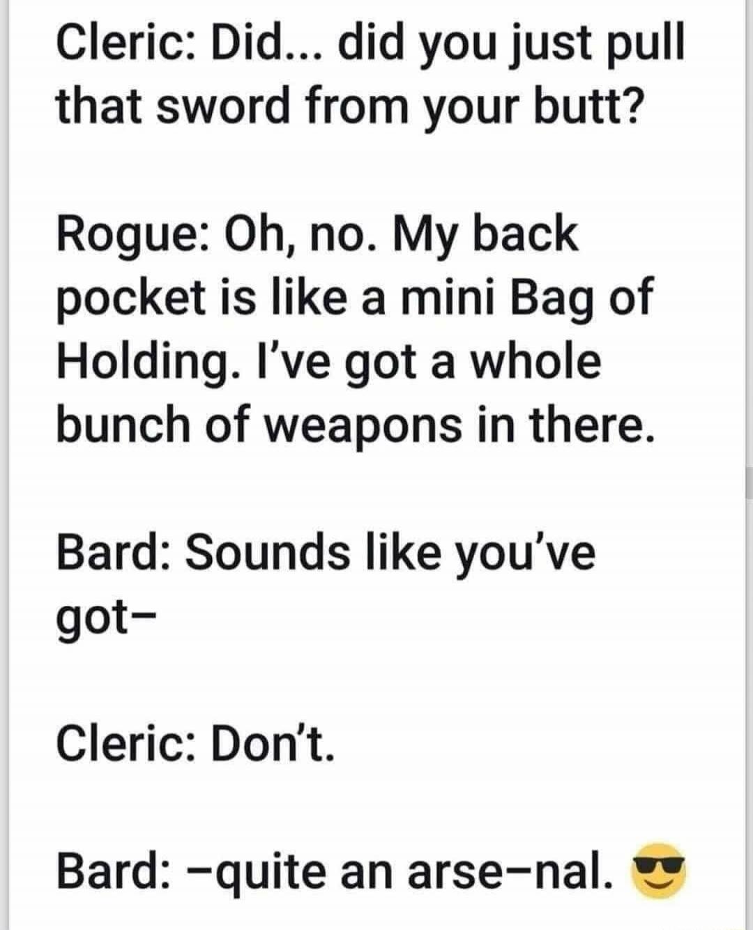 Cleric: Did... did you just pull that sword from your butt?
Rogue: Oh, no. My back pocket is like a mini Bag of Holding. I've got a whole bunch of weapons in there.
Bard: Sounds like you've got-
Cleric: Don't.
Bard: -quite an arse-nal. 😎