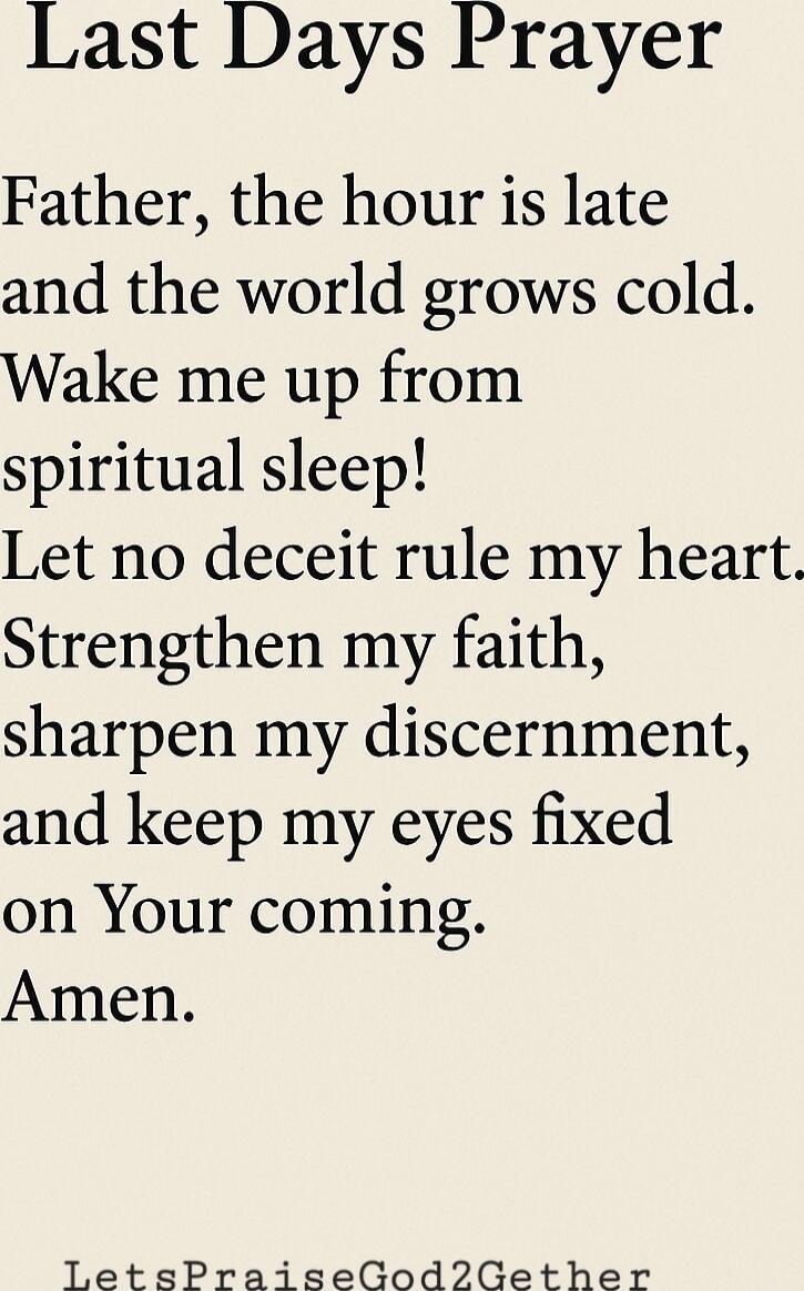 Last Days Prayer
Father, the hour is late and the world grows cold. Wake me up from spiritual sleep! Let no deceit rule my heart. Strengthen my faith, sharpen my discernment, and keep my eyes fixed on Your coming. Amen.

LetsPraiseGod2Gether