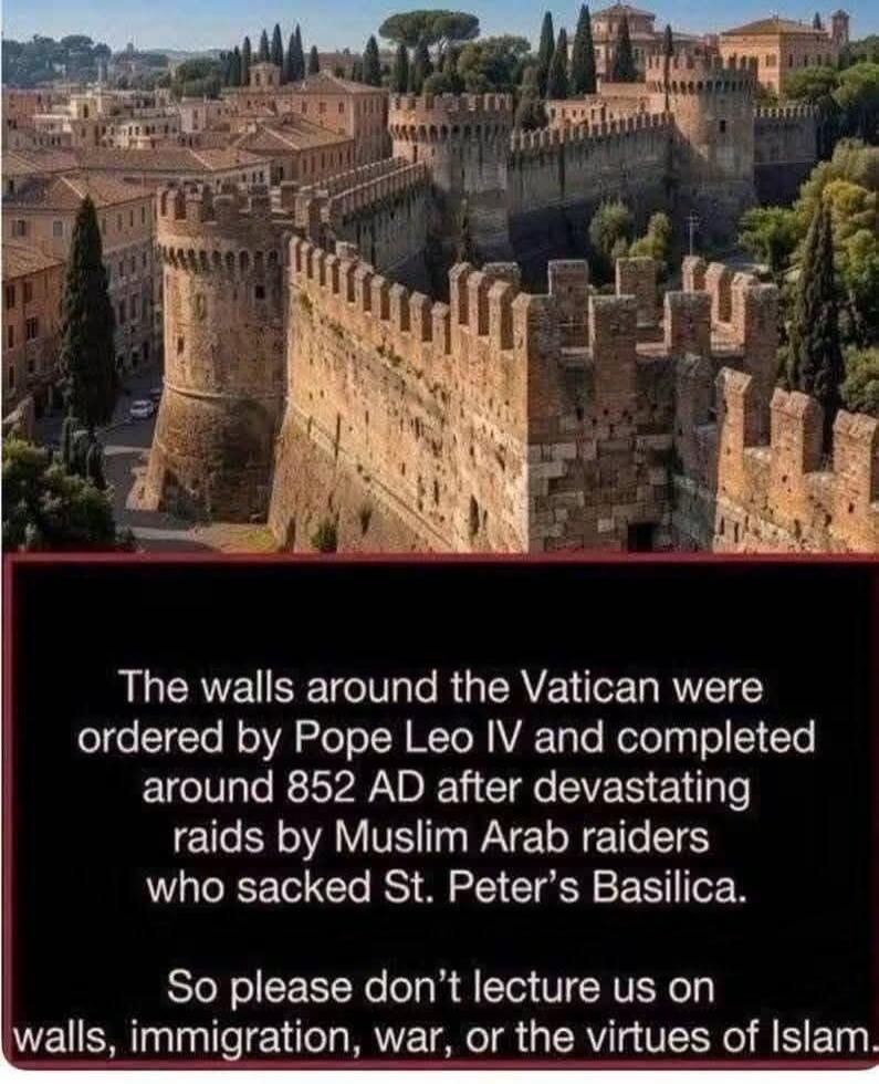 The walls around the Vatican were ordered by Pope Leo IV and completed around 852 AD after devastating raids by Muslim Arab raiders who sacked St. Peter's Basilica. So please don't lecture us on walls, immigration, war, or the virtues of Islam.