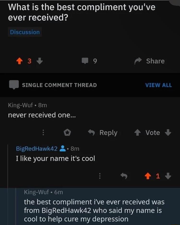 What is the best compliment youve ever received Discussion 33 L 7 Share sINGLE COMMENT THREAD VIEW ALL King Wuf 8m QEEEEIEL Reply 4 Vote BigRedHawka2 8m Ilike your name its cool 13 King Wuf 6m the best compliment ive ever received was from BigRedHawk42 who said my name is cool to help cure my depression
