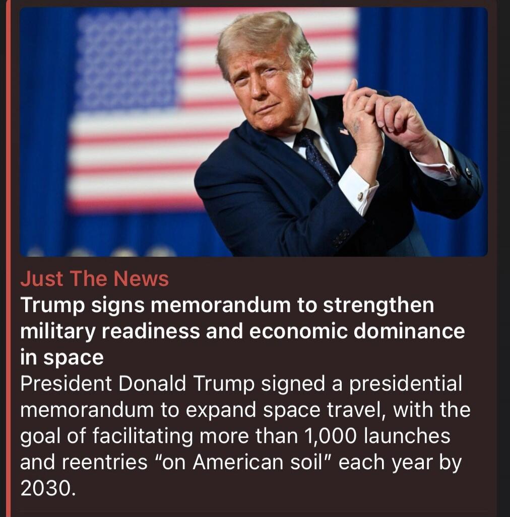 Just The News. Trump signs memorandum to strengthen military readiness and economic dominance in space. President Donald Trump signed a presidential memorandum to expand space travel, with the goal of facilitating more than 1,000 launches and reentries 