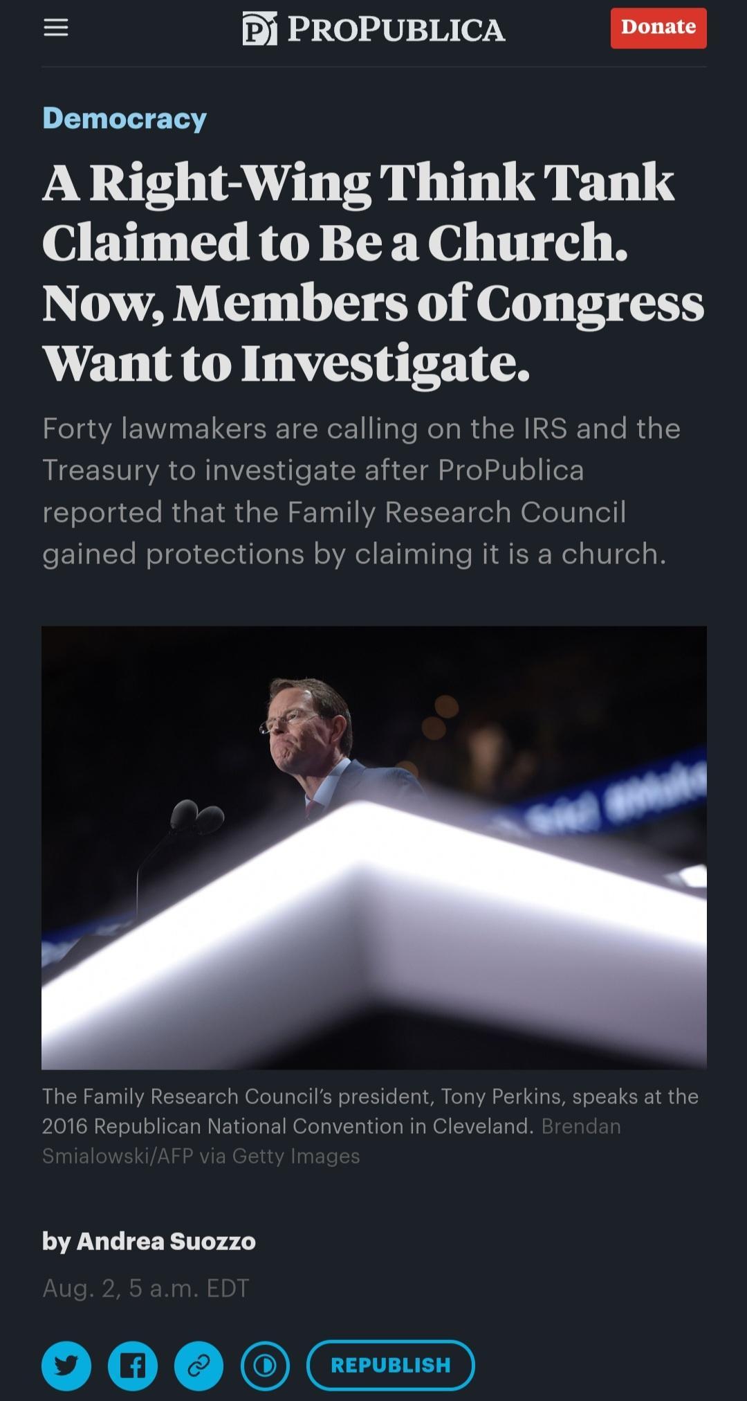 i PROPUBLICA Donate Democracy A Right Wing Think Tank Claimed to Be a Church Now Members of Congress Want to Investigate Forty lawmakers are calling on the IRS and the Treasury to investigate after ProPublica reported that the Family Research Council gained protections by claiming it is a church by Andrea Suozzo v Y n JOICTED