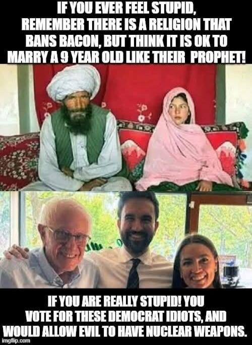 IF YOU EVER FEEL STUPID, REMEMBER THERE IS A RELIGION THAT BANS BACON, BUT THINK IT IS OK TO MARRY A 9 YEAR OLD LIKE THEIR PROPHET! IF YOU ARE REALLY STUPID! YOU VOTE FOR THESE DEMOCRAT IDIOTS, AND WOULD ALLOW EVIL TO HAVE NUCLEAR WEAPONS.