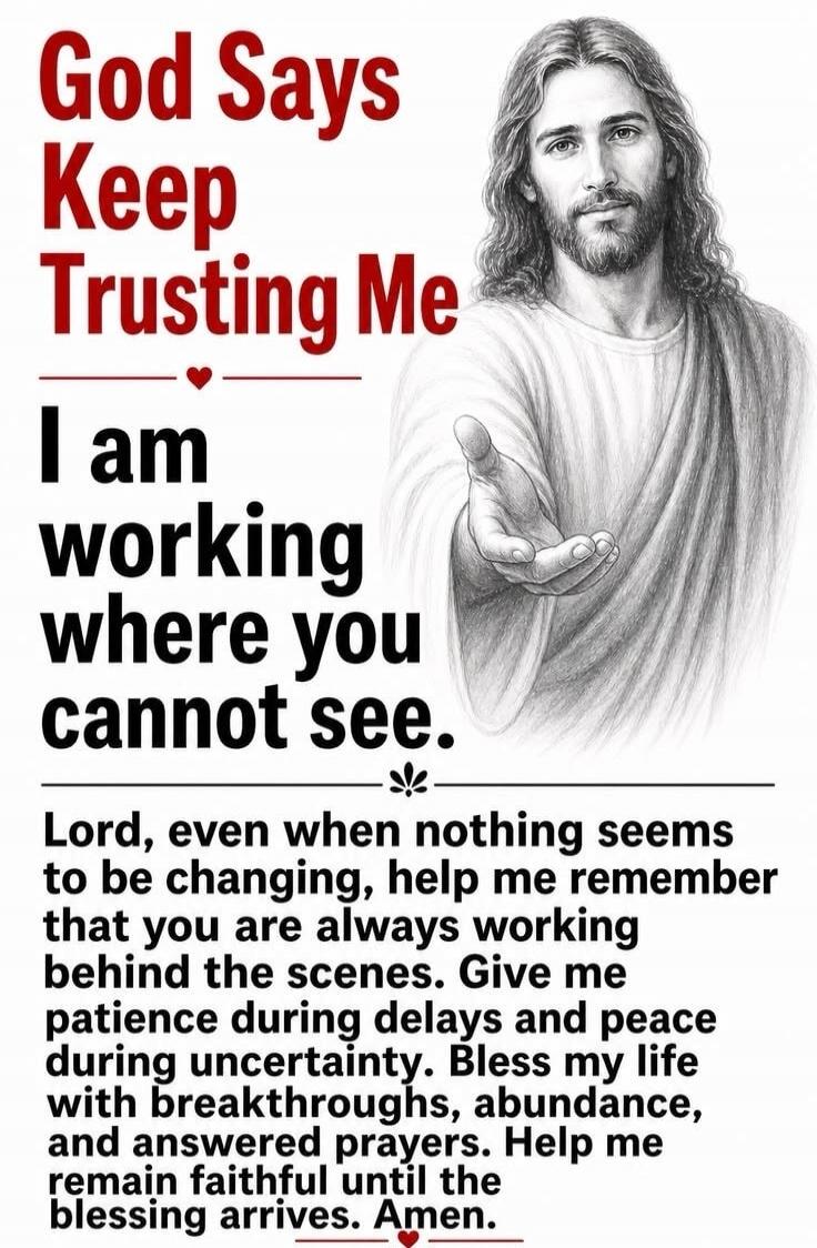 God Says Keep Trusting Me. I am working where you cannot see. Lord, even when nothing seems to be changing, help me remember that you are always working behind the scenes. Give me patience during delays and peace during uncertainty. Bless my life with breakthroughs, abundance, and answered prayers. Help me remain faithful until the blessing arrives