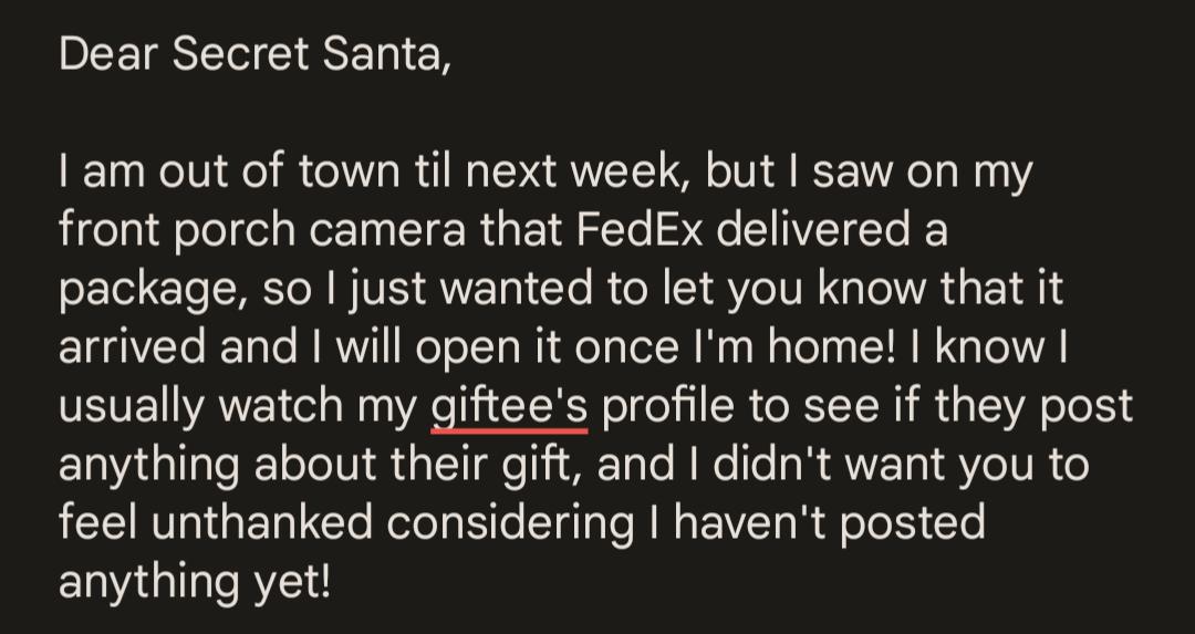 BEEISELIE LN IEN am out of town til next week but saw on my front porch camera that FedEx delivered a package so just wanted to let you know that it arrived and will open it once Im home know usually watch my giftees profile to see if they post anything about their gift and didnt want you to feel unthanked considering havent posted anything yet