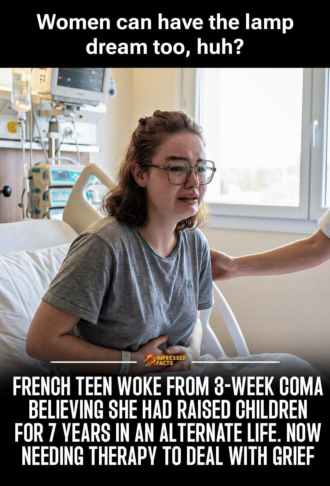Women can have the lamp dream too, huh? FRENCH TEEN WOKE FROM 3-WEEK COMA BELIEVING SHE HAD RAISED CHILDREN FOR 7 YEARS IN AN ALTERNATE LIFE. NOW NEEDING THERAPY TO DEAL WITH GRIEF