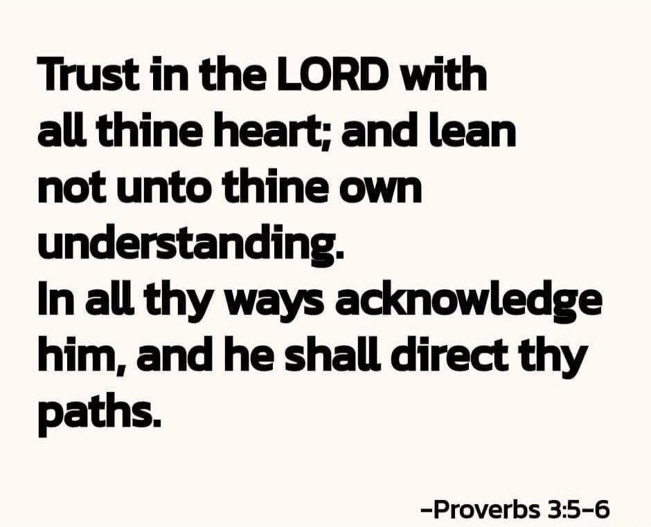 Trust in the LORD with all thine heart; and lean not unto thine own understanding. In all thy ways acknowledge him, and he shall direct thy paths. -Proverbs 3:5-6