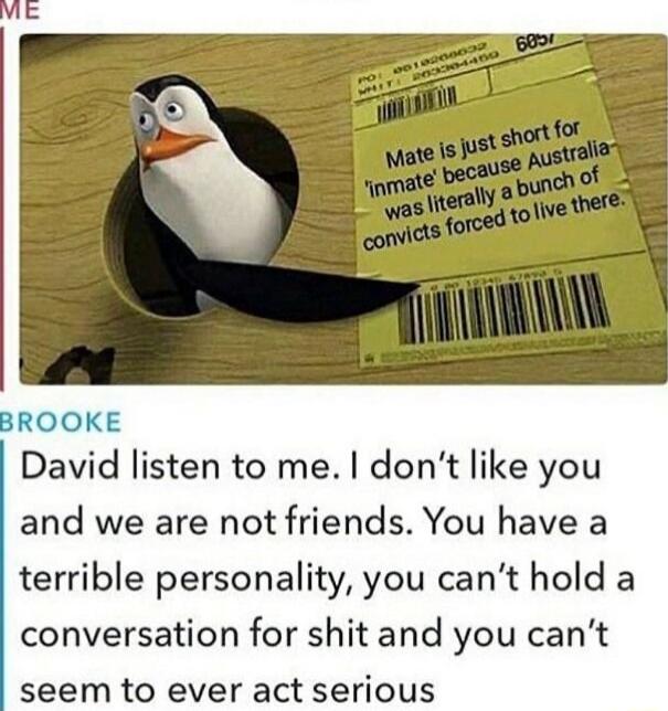 Mate is just short for 'inmate' because Australia convicts forced to live there.\n\nBROOKE\nDavid listen to me. I don’t like you and we are not friends. You have a terrible personality, you can’t hold a conversation for shit and you can’t seem to ever act serious