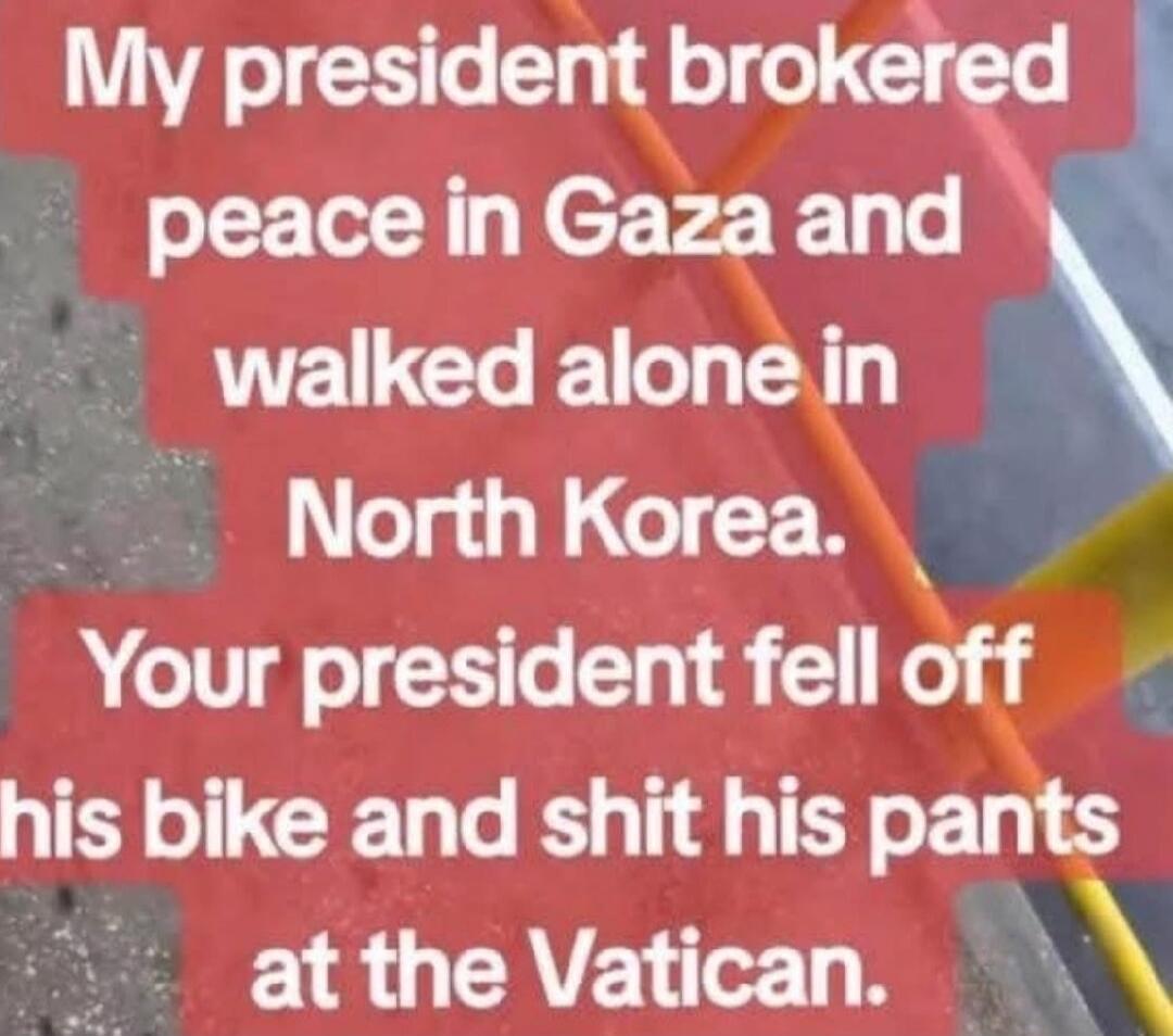 My president brokered peace in Gaza and walked alone in North Korea. Your president fell off his bike and shit his pants at the Vatican.