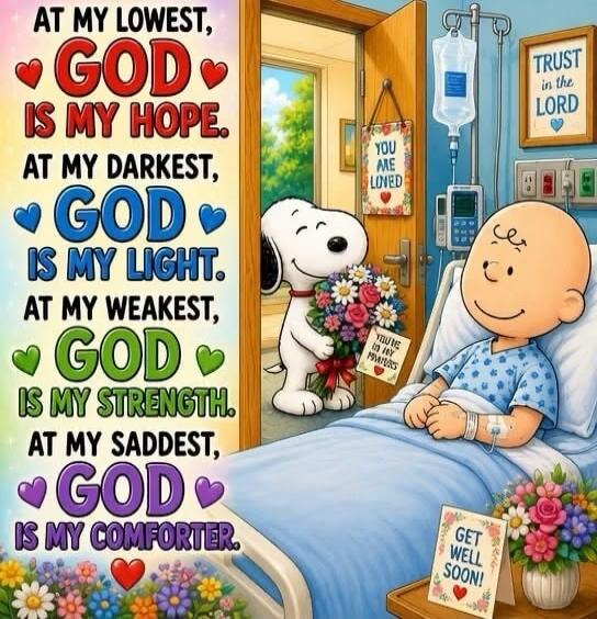 AT MY LOWEST, GOD IS MY HOPE. AT MY DARKEST, GOD IS MY LIGHT. AT MY WEAKEST, GOD IS MY STRENGTH. AT MY SADDEST, GOD IS MY COMFORTER. TRUST in the LORD. YOU ARE LOVED. YOU'RE IN MY PRAYERS. GET WELL SOON!
