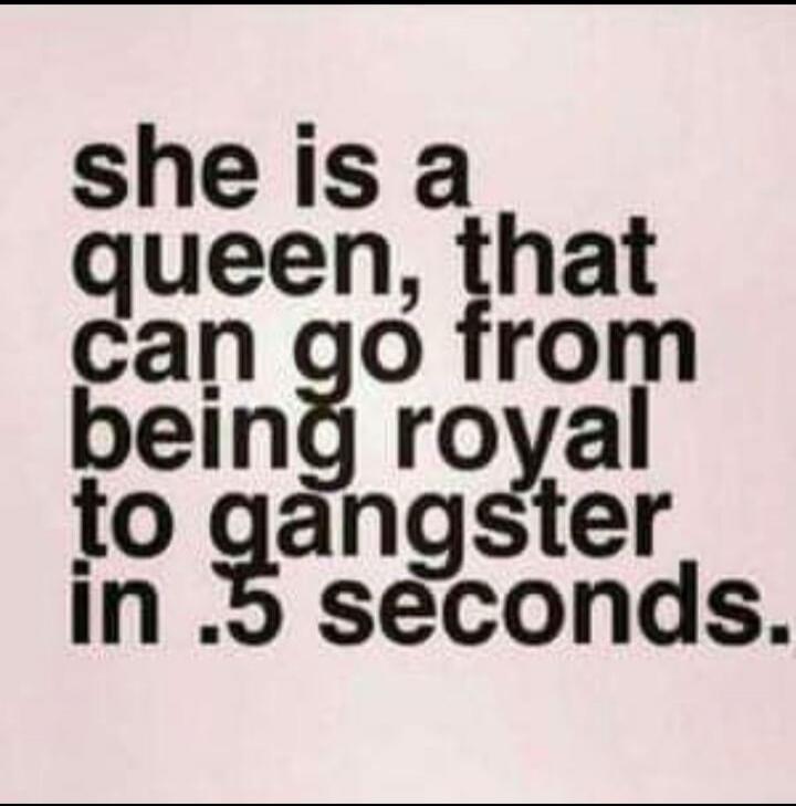 she is a queen, that can go from being royal to gangster in .5 seconds.