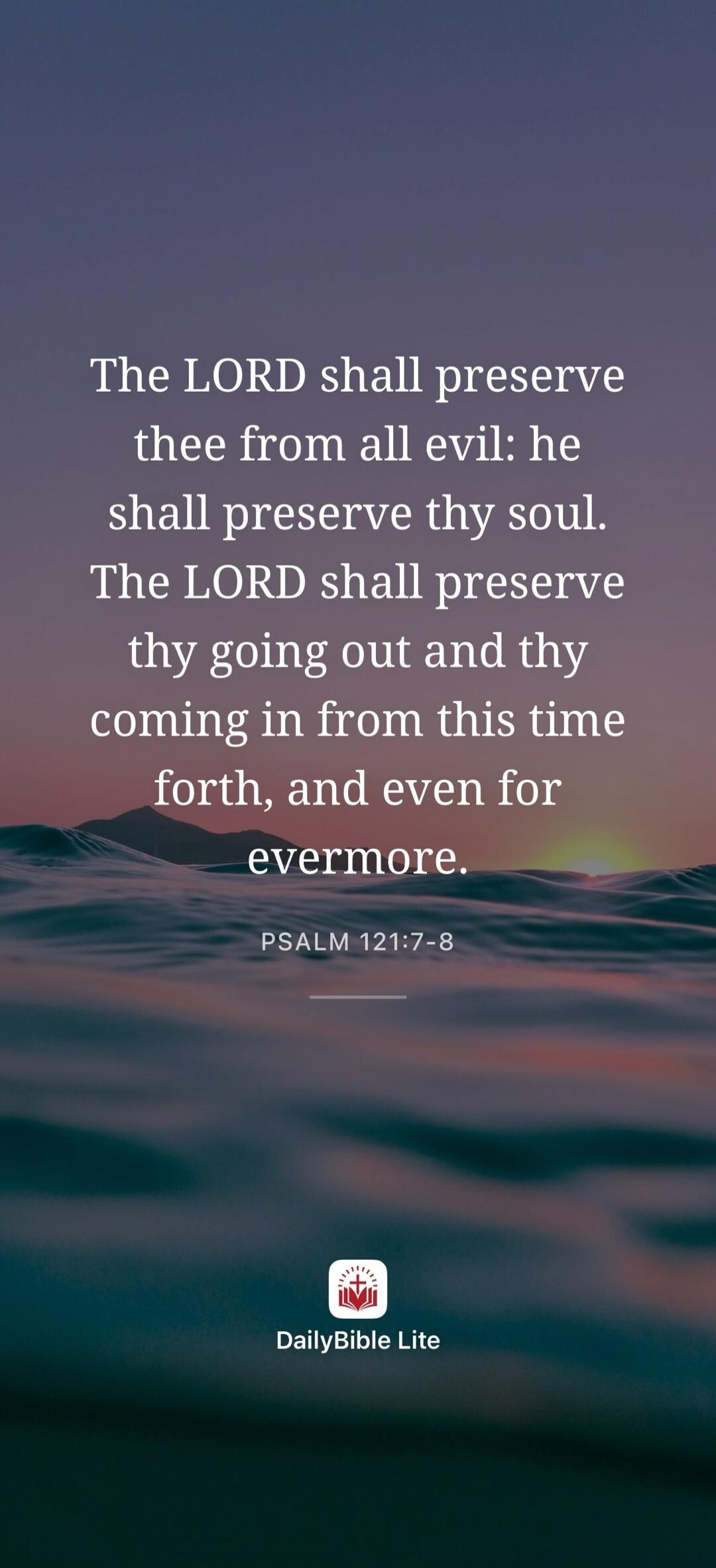 The LORD shall preserve thee from all evil: he shall preserve thy soul. The LORD shall preserve thy going out and thy coming in from this time forth, and even for evermore. PSALM 121:7-8 DailyBible Lite
