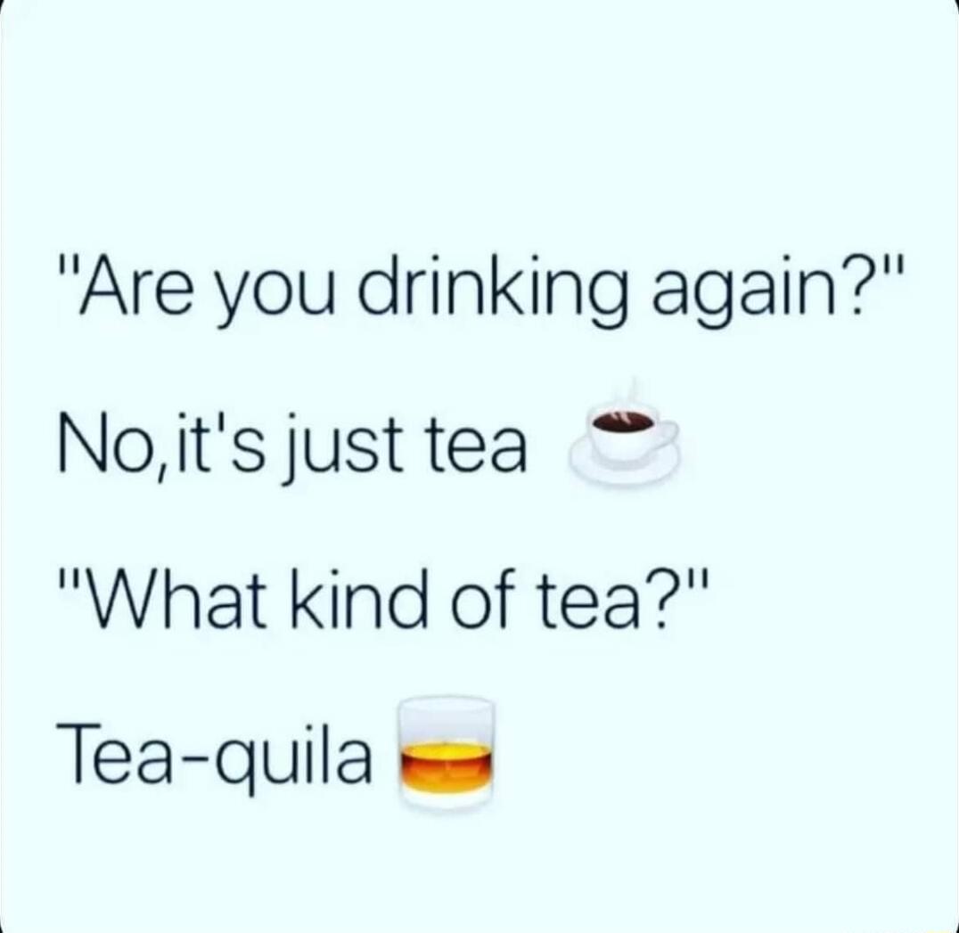 Are you drinking again Noits justtea What kind of tea Tea quila we