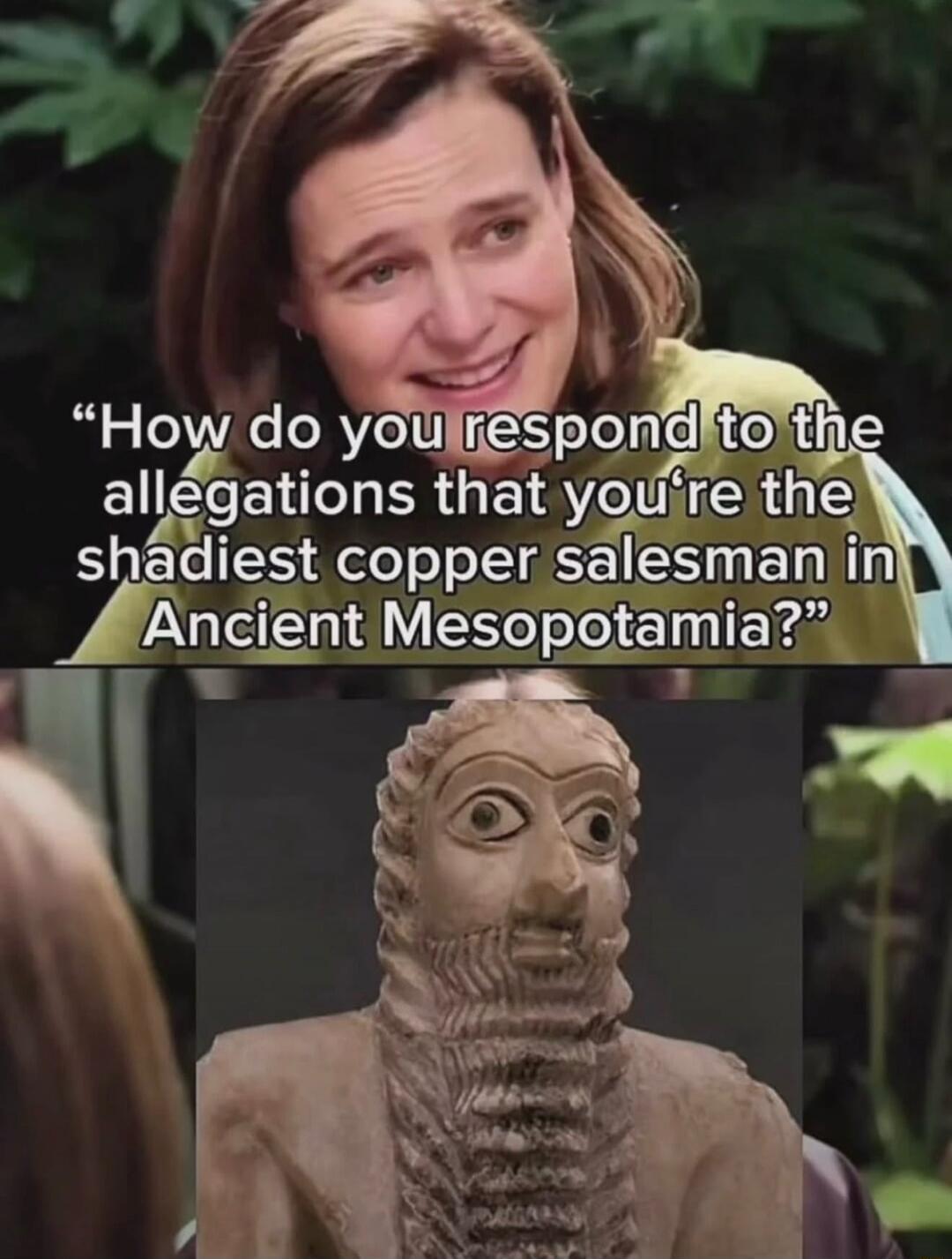 How do you respond to the allegations that you're the shadiest copper salesman in Ancient Mesopotamia?
