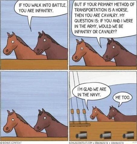 IF YOU WALK INTO BATTLE YOU ARE INFANTRY BUT IF YOUR PRIMARY METHOD OF TRANSPORTATION IS A HORSE THEN YOU ARE CAVALRY MY QUESTION IS IF YOU AND WERE IN THE ARMY WOULD WE BE INFANTRY OR CAVALRY IN THE NAVY