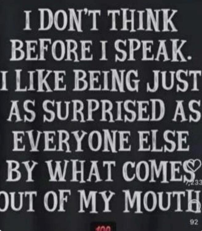 I DON'T THINK BEFORE I SPEAK. I LIKE BEING JUST AS SURPRISED AS EVERYONE ELSE BY WHAT COMES OUT OF MY MOUTH.