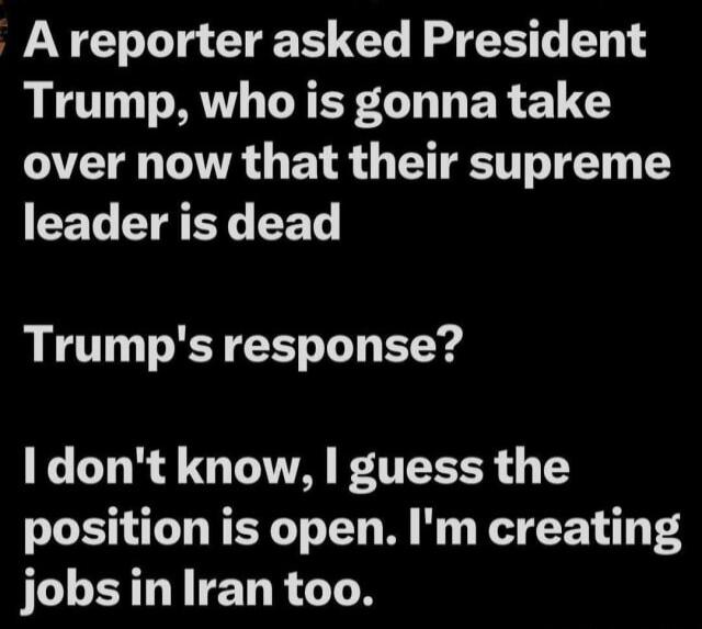 A reporter asked President Trump, who is gonna take over now that their supreme leader is dead
Trump's response?
I don't know, I guess the position is open. I'm creating jobs in Iran too.