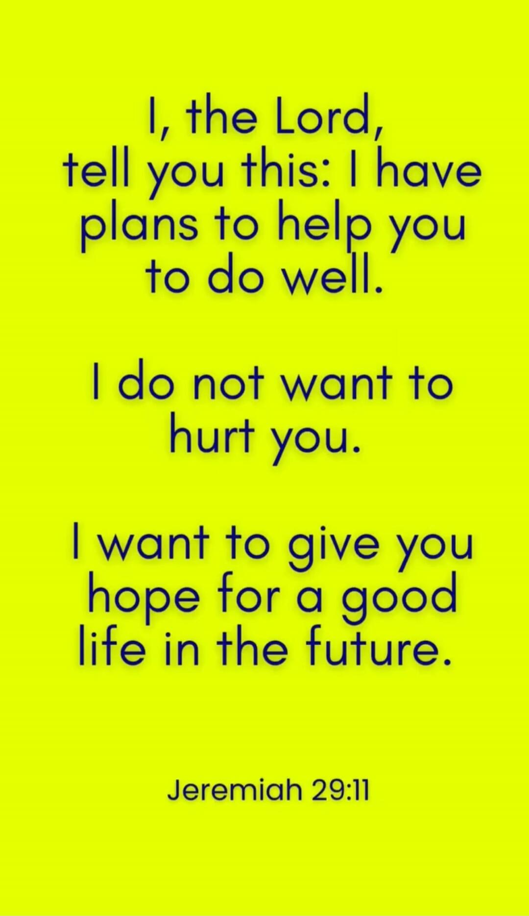 I, the Lord, tell you this: I have plans to help you to do well. I do not want to hurt you. I want to give you hope for a good life in the future. Jeremiah 29:11