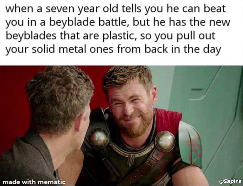 when a seven year old tells you he can beat you in a beyblade battle but he has the new beyblades that are plastic so you pull out your solid metal ones from back in the day