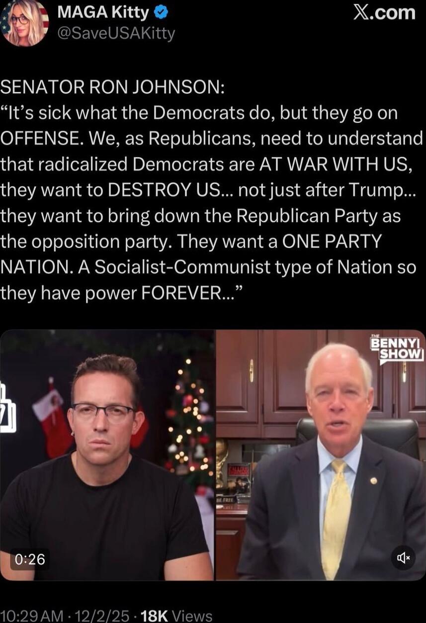 SENATOR RON JOHNSON: “It’s sick what the Democrats do, but they go on OFFENSE. We, as Republicans, need to understand that radicalized Democrats are AT WAR WITH US, they want to DESTROY US... not just after Trump... they want to bring down the Republican Party as the opposition party. They want a ONE PARTY NATION. A Socialist-Communist type of Nati