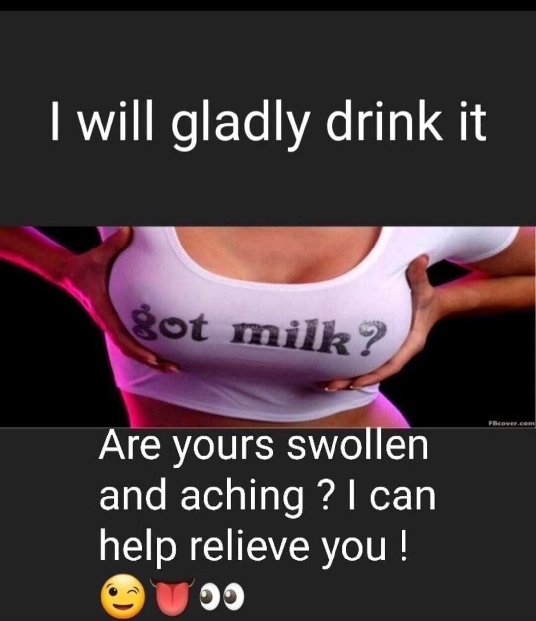 I will gladly drink it got milk? Are yours swollen and aching? I can help relieve you!