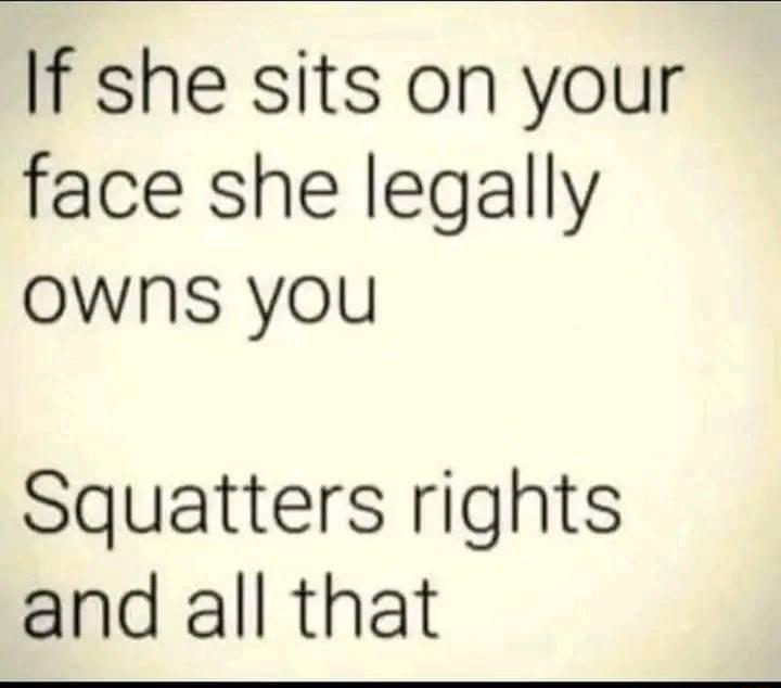 If she sits on your face she legally Owns you Squatters rights and all that