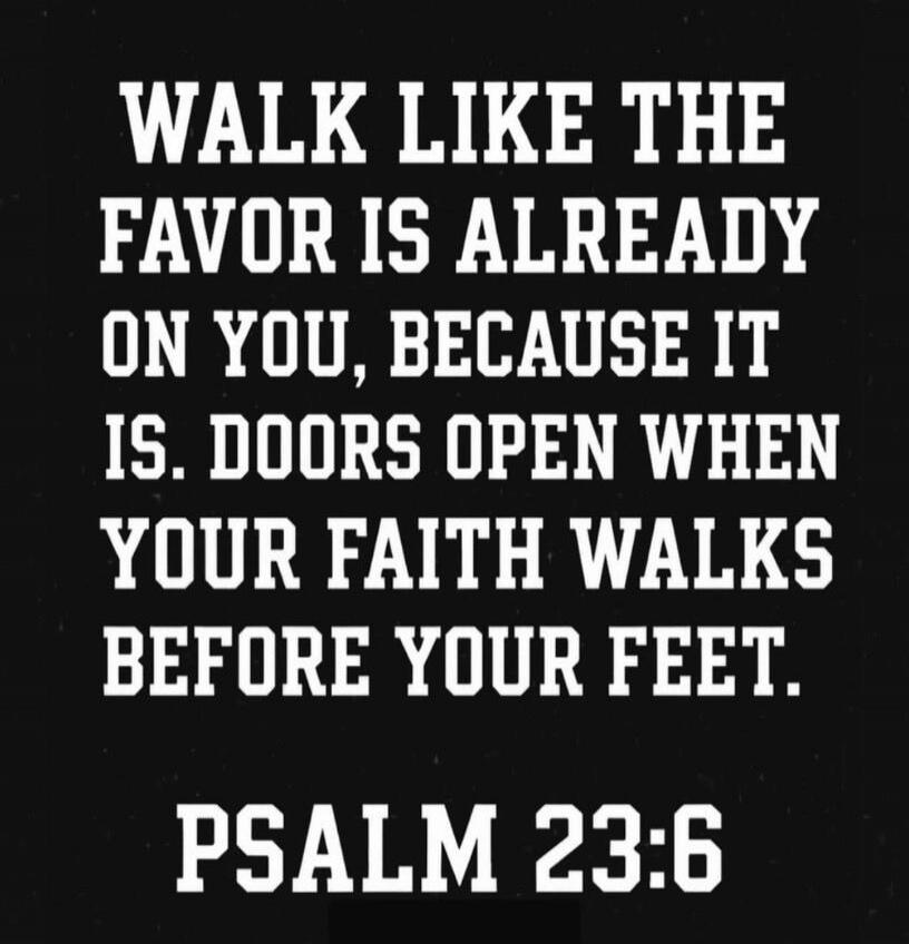 WALK LIKE THE FAVOR IS ALREADY ON YOU, BECAUSE IT IS. DOORS OPEN WHEN YOUR FAITH WALKS BEFORE YOUR FEET. PSALM 23:6