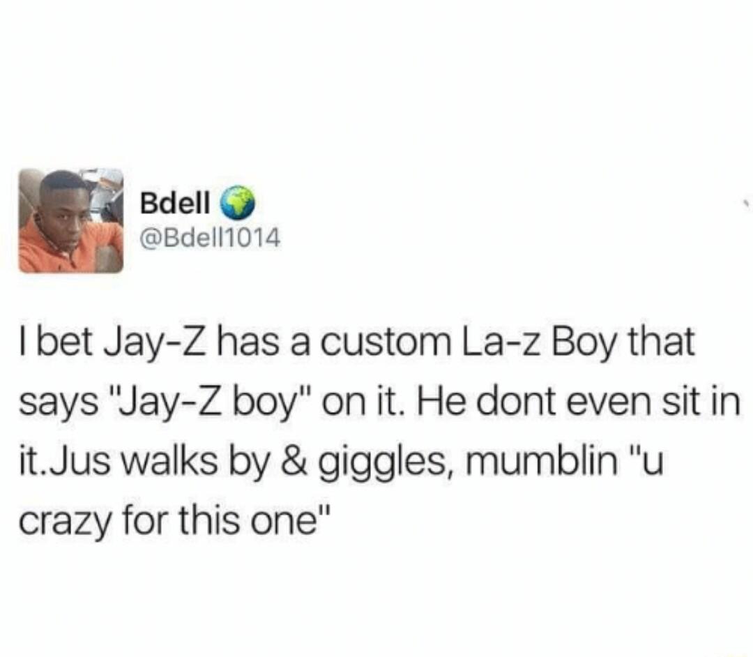 d Bdell Bdell1014 I bet Jay Z has a custom La z Boy that says Jay Z boy on it He dont even sit in itJus walks by giggles mumblin u crazy for this one