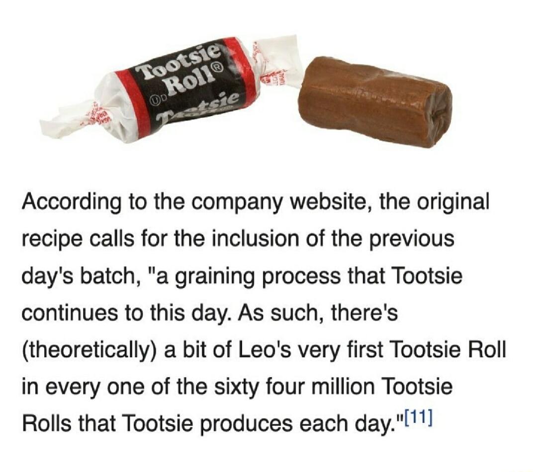 il According to the company website the original recipe calls for the inclusion of the previous days batch a graining process that Tootsie continues to this day As such theres theoretically a bit of Leos very first Tootsie Roll in every one of the sixty four million Tootsie Rolls that Tootsie produces each day
