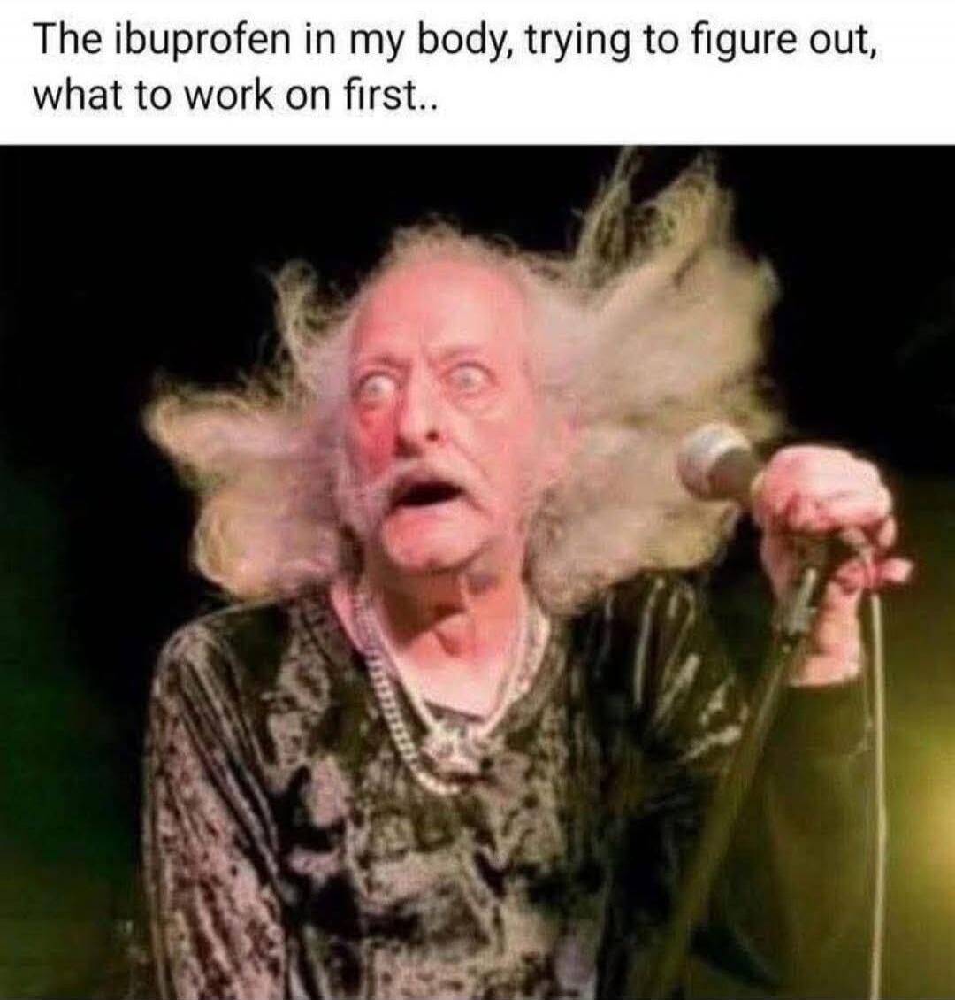 The ibuprofen in my body, trying to figure out, what to work on first..
